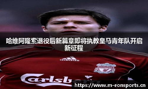 哈维阿隆索退役后新篇章即将执教皇马青年队开启新征程